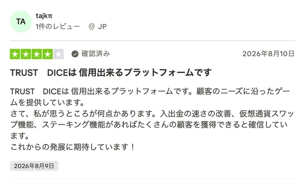 レビュー投稿：tajkπさん（JP・確認済み・星4）「TRUST DICEは 信用出来るプラットフォームです」。顧客のニーズに沿ったゲームを提供している、入出金の速さの改善や仮想通貨スワップ機能・ステーキング機能があればさらに顧客を獲得できると思う、これからの発展に期待しているという内容。2026年8月9日投稿。