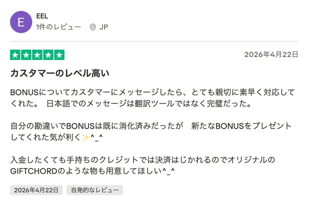レビュー投稿：EELさん（JP・星5）「カスタマーのレベル高い」。ボーナスについてカスタマーに問い合わせたところ親切で素早い対応だった、日本語のメッセージが翻訳ツールではなく完璧だった、入金手段の要望もあるという内容。2026年4月22日投稿。