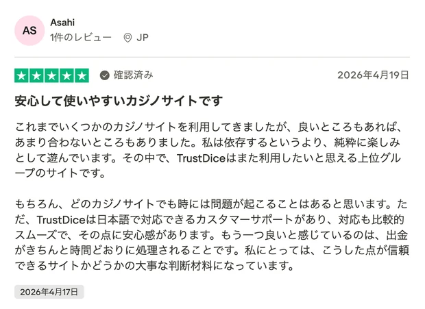 レビュー投稿：Asahiさん（JP・確認済み・星5）「安心して使いやすいカジノサイトです」。これまで複数のカジノサイトを利用してきた中で、TrustDiceは日本語対応のカスタマーサポートがあり対応がスムーズで安心感がある、出金が時間どおりに処理される点が信頼できる判断材料になっているという内容。2026年4月17日投稿。